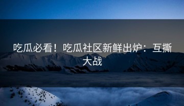 吃瓜必看！吃瓜社区新鲜出炉：互撕大战
