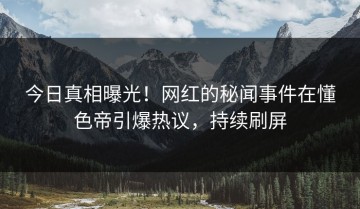 今日真相曝光！网红的秘闻事件在懂色帝引爆热议，持续刷屏