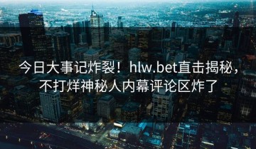 今日大事记炸裂！hlw.bet直击揭秘，不打烊神秘人内幕评论区炸了