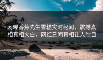 网曝香蕉先生雪糕实时秘闻，震撼真相真相大白，网红丑闻真相让人瞠目