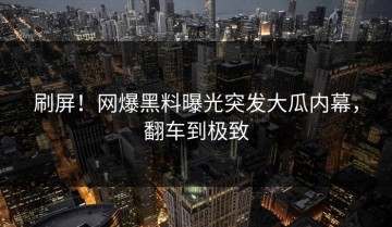 刷屏！网爆黑料曝光突发大瓜内幕，翻车到极致