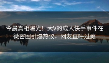 今晨真相曝光！大V的成人快手事件在微密圈引爆热议，网友直呼过瘾