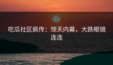 吃瓜社区疯传：惊天内幕，大跌眼镜连连