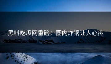 黑料吃瓜网重磅：圈内炸锅让人心疼