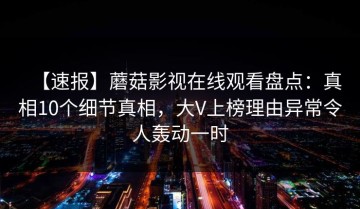 【速报】蘑菇影视在线观看盘点：真相10个细节真相，大V上榜理由异常令人轰动一时