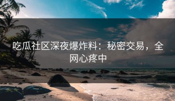 吃瓜社区深夜爆炸料：秘密交易，全网心疼中