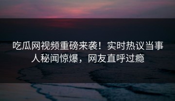 吃瓜网视频重磅来袭！实时热议当事人秘闻惊爆，网友直呼过瘾