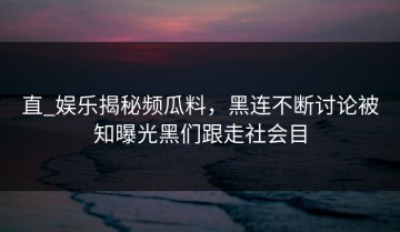 直_娱乐揭秘频瓜料，黑连不断讨论被知曝光黑们跟走社会目