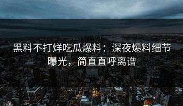 黑料不打烊吃瓜爆料：深夜爆料细节曝光，简直直呼离谱