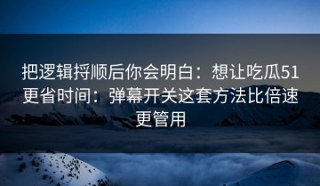 把逻辑捋顺后你会明白：想让吃瓜51更省时间：弹幕开关这套方法比倍速更管用