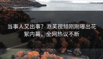 当事人又出事？泡芙视频刚刚曝出花絮内幕，全网热议不断