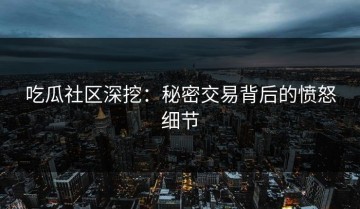 吃瓜社区深挖：秘密交易背后的愤怒细节