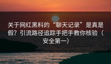 关于网红黑料的“聊天记录”是真是假？引流路径追踪手把手教你核验（安全第一）