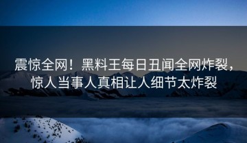震惊全网！黑料王每日丑闻全网炸裂，惊人当事人真相让人细节太炸裂