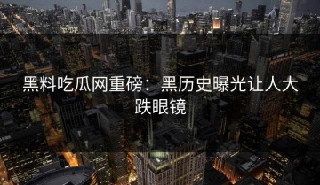 黑料吃瓜网重磅：黑历史曝光让人大跌眼镜