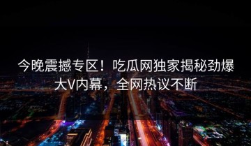 今晚震撼专区！吃瓜网独家揭秘劲爆大V内幕，全网热议不断