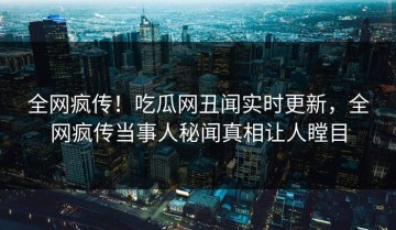 全网疯传！吃瓜网丑闻实时更新，全网疯传当事人秘闻真相让人瞠目