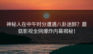 神秘人在中午时分遭遇八卦迷醉？蘑菇影视全网爆炸内幕揭秘！