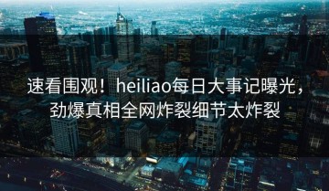 速看围观！heiliao每日大事记曝光，劲爆真相全网炸裂细节太炸裂