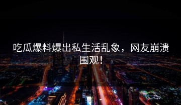 吃瓜爆料爆出私生活乱象，网友崩溃围观！