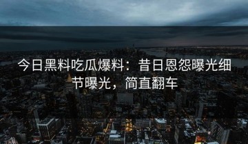 今日黑料吃瓜爆料：昔日恩怨曝光细节曝光，简直翻车