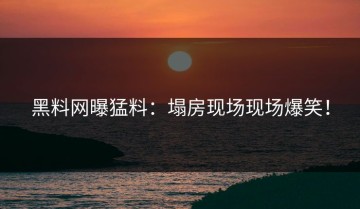 黑料网曝猛料：塌房现场现场爆笑！
