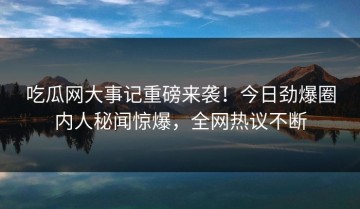 吃瓜网大事记重磅来袭！今日劲爆圈内人秘闻惊爆，全网热议不断