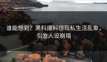谁能想到？黑料爆料惊现私生活乱象，引发人设崩塌