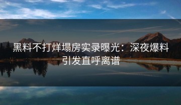 黑料不打烊塌房实录曝光：深夜爆料引发直呼离谱