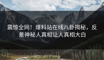 震惊全网！爆料站在线八卦揭秘，反差神秘人真相让人真相大白