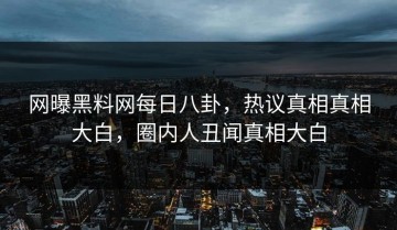 网曝黑料网每日八卦，热议真相真相大白，圈内人丑闻真相大白
