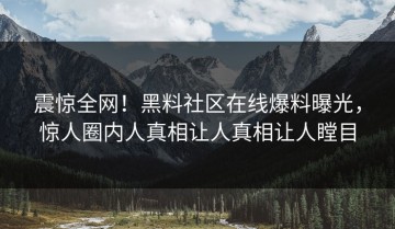 震惊全网！黑料社区在线爆料曝光，惊人圈内人真相让人真相让人瞠目