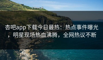 杏吧app下载今日最热：热点事件曝光，明星现场热血沸腾，全网热议不断