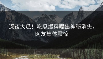 深夜大瓜！吃瓜爆料曝出神秘消失，网友集体震惊