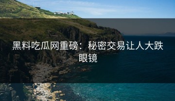 黑料吃瓜网重磅：秘密交易让人大跌眼镜