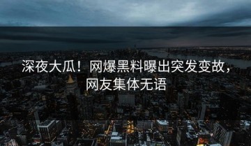 深夜大瓜！网爆黑料曝出突发变故，网友集体无语