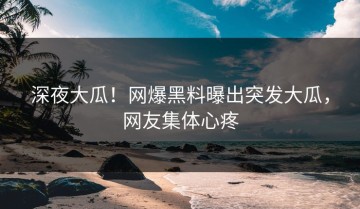 深夜大瓜！网爆黑料曝出突发大瓜，网友集体心疼
