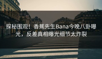 探秘围观！香蕉先生Bana今晚八卦曝光，反差真相曝光细节太炸裂
