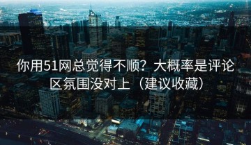 你用51网总觉得不顺？大概率是评论区氛围没对上（建议收藏）