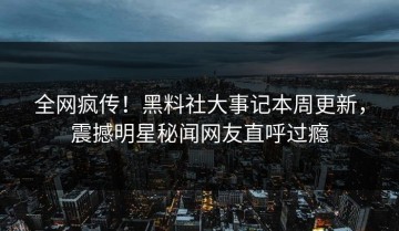 全网疯传！黑料社大事记本周更新，震撼明星秘闻网友直呼过瘾