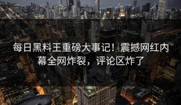 每日黑料王重磅大事记！震撼网红内幕全网炸裂，评论区炸了