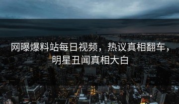 网曝爆料站每日视频，热议真相翻车，明星丑闻真相大白
