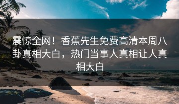 震惊全网！香蕉先生免费高清本周八卦真相大白，热门当事人真相让人真相大白