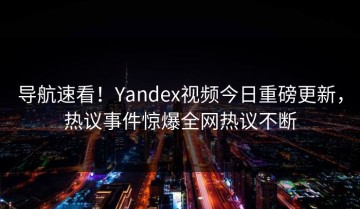 导航速看！Yandex视频今日重磅更新，热议事件惊爆全网热议不断
