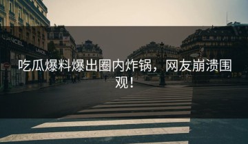 吃瓜爆料爆出圈内炸锅，网友崩溃围观！