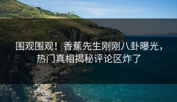 围观围观！香蕉先生刚刚八卦曝光，热门真相揭秘评论区炸了
