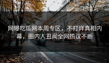 网曝吃瓜网本周专区，不打烊真相内幕，圈内人丑闻全网热议不断