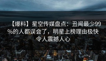 【爆料】星空传媒盘点：丑闻最少99%的人都误会了，明星上榜理由极快令人震撼人心