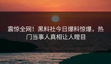 震惊全网！黑料社今日爆料惊爆，热门当事人真相让人瞠目