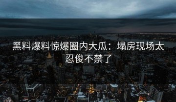 黑料爆料惊爆圈内大瓜：塌房现场太忍俊不禁了